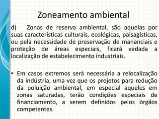 Zoneamento ambiental
d) Zonas de reserva ambiental, são aquelas por
suas características culturais, ecológicas, paisagísticas,
ou pela necessidade de preservação de mananciais e
proteção de áreas especiais, ficará vedada a
localização de estabelecimento industriais.
• Em casos extremos será necessária a relocalização
da indústria, uma vez que os projetos para redução
da poluição ambiental, em especial aqueles em
zonas saturadas, terão condições especiais de
financiamento, a serem definidos pelos órgãos
competentes.
 