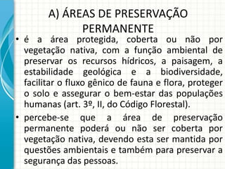 A) ÁREAS DE PRESERVAÇÃO
PERMANENTE
• é a área protegida, coberta ou não por
vegetação nativa, com a função ambiental de
preservar os recursos hídricos, a paisagem, a
estabilidade geológica e a biodiversidade,
facilitar o fluxo gênico de fauna e flora, proteger
o solo e assegurar o bem-estar das populações
humanas (art. 3º, II, do Código Florestal).
• percebe-se que a área de preservação
permanente poderá ou não ser coberta por
vegetação nativa, devendo esta ser mantida por
questões ambientais e também para preservar a
segurança das pessoas.
 