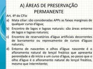 A) ÁREAS DE PRESERVAÇÃO
PERMANENTE
Art. 4º do CFlo
a) Mata ciliar: são consideradas APPs as faixas marginais de
qualquer curso d’água;
b) Encontro de lagos e lagoas naturais: são áreas entorno
de lagos e lagoas naturais;
c) Encontro de reservatórios d’água artificiais decorrentes
de barramento ou represamento de cursos d’águas
naturais;
d) Entorno de nascentes e olhos d’água: nascente é o
afloramento natural do lençol freático que apresenta
perenidade e dá início a um curso d’água, ao passo que o
olho d’água é o afloramento natural do lençol freático,
mesmo que intermitente;
 