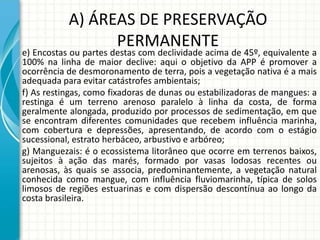 A) ÁREAS DE PRESERVAÇÃO
PERMANENTE
e) Encostas ou partes destas com declividade acima de 45º, equivalente a
100% na linha de maior declive: aqui o objetivo da APP é promover a
ocorrência de desmoronamento de terra, pois a vegetação nativa é a mais
adequada para evitar catástrofes ambientais;
f) As restingas, como fixadoras de dunas ou estabilizadoras de mangues: a
restinga é um terreno arenoso paralelo à linha da costa, de forma
geralmente alongada, produzido por processos de sedimentação, em que
se encontram diferentes comunidades que recebem influência marinha,
com cobertura e depressões, apresentando, de acordo com o estágio
sucessional, estrato herbáceo, arbustivo e arbóreo;
g) Manguezais: é o ecossistema litorâneo que ocorre em terrenos baixos,
sujeitos à ação das marés, formado por vasas lodosas recentes ou
arenosas, às quais se associa, predominantemente, a vegetação natural
conhecida como mangue, com influência fluviomarinha, típica de solos
limosos de regiões estuarinas e com dispersão descontínua ao longo da
costa brasileira.
 
