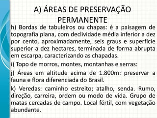 A) ÁREAS DE PRESERVAÇÃO
PERMANENTE
h) Bordas de tabuleiros ou chapas: é a paisagem de
topografia plana, com declividade média inferior a dez
por cento, aproximadamente, seis graus e superfície
superior a dez hectares, terminada de forma abrupta
em escarpa, caracterizando as chapadas.
i) Topo de morros, montes, montanhas e serras:
j) Áreas em altitude acima de 1.800m: preservar a
fauna e flora diferenciada do Brasil.
k) Veredas: caminho estreito; atalho, senda. Rumo,
direção, carreira, ordem ou modo de vida. Grupo de
matas cercadas de campo. Local fértil, com vegetação
abundante.
 