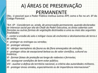 A) ÁREAS DE PRESERVAÇÃO
PERMANENTEObs.: é possível que o Poder Público institua outras APP, como o fez no art. 6º do
Código Florestal.
“Art. 6º - Consideram-se, ainda, de preservação permanente, quando declaradas
de interesse social por ato do Chefe do Poder Executivo, as áreas cobertas com
florestas ou outras formas de vegetação destinadas a uma ou mais das seguintes
finalidades:
I - conter a erosão do solo e mitigar riscos de enchentes e deslizamentos de terra e
de rocha;
II - proteger as restingas ou veredas;
III - proteger várzeas;
IV - abrigar exemplares da fauna ou da flora ameaçados de extinção;
V - proteger sítios de excepcional beleza ou de valor científico, cultural ou
histórico;
VI - formar faixas de proteção ao longo de rodovias e ferrovias;
VII - assegurar condições de bem-estar público;
VIII - auxiliar a defesa do território nacional, a critério das autoridades militares.
IX - proteger áreas úmidas, especialmente as de importância internacional.”
 