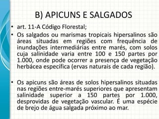 B) APICUNS E SALGADOS
• art. 11-A Código Florestal;
• Os salgados ou marismas tropicais hipersalinos são
áreas situadas em regiões com frequência de
inundações intermediárias entre marés, com solos
cuja salinidade varia entre 100 e 150 partes por
1.000, onde pode ocorrer a presença de vegetação
herbácea específica (ervas naturais de cada região).
• Os apicuns são áreas de solos hipersalinos situadas
nas regiões entre-marés superiores que apresentam
salinidade superior a 150 partes por 1.000,
desprovidas de vegetação vascular. É uma espécie
de brejo de água salgada próximo ao mar.
 