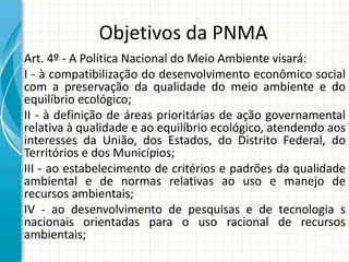 Objetivos da PNMA
Art. 4º - A Política Nacional do Meio Ambiente visará:
I - à compatibilização do desenvolvimento econômico social
com a preservação da qualidade do meio ambiente e do
equilíbrio ecológico;
II - à definição de áreas prioritárias de ação governamental
relativa à qualidade e ao equilíbrio ecológico, atendendo aos
interesses da União, dos Estados, do Distrito Federal, do
Territórios e dos Municípios;
III - ao estabelecimento de critérios e padrões da qualidade
ambiental e de normas relativas ao uso e manejo de
recursos ambientais;
IV - ao desenvolvimento de pesquisas e de tecnologia s
nacionais orientadas para o uso racional de recursos
ambientais;
 