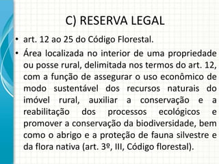 C) RESERVA LEGAL
• art. 12 ao 25 do Código Florestal.
• Área localizada no interior de uma propriedade
ou posse rural, delimitada nos termos do art. 12,
com a função de assegurar o uso econômico de
modo sustentável dos recursos naturais do
imóvel rural, auxiliar a conservação e a
reabilitação dos processos ecológicos e
promover a conservação da biodiversidade, bem
como o abrigo e a proteção de fauna silvestre e
da flora nativa (art. 3º, III, Código florestal).
 