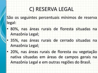 C) RESERVA LEGAL
São os seguintes percentuais mínimos de reserva
legal:
• 80%, nas áreas rurais de floresta situadas na
Amazônia Legal;
• 35%, nas áreas rurais de cerrado situadas na
Amazônia Legal;
• 20%, nas áreas rurais de floresta ou vegetação
nativa situadas em áreas de campos gerais na
Amazônia Legal e em outras regiões do Brasil.
 