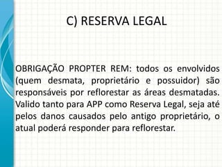 C) RESERVA LEGAL
OBRIGAÇÃO PROPTER REM: todos os envolvidos
(quem desmata, proprietário e possuidor) são
responsáveis por reflorestar as áreas desmatadas.
Valido tanto para APP como Reserva Legal, seja até
pelos danos causados pelo antigo proprietário, o
atual poderá responder para reflorestar.
 