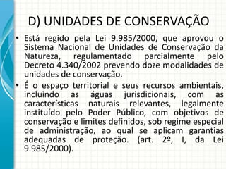 D) UNIDADES DE CONSERVAÇÃO
• Está regido pela Lei 9.985/2000, que aprovou o
Sistema Nacional de Unidades de Conservação da
Natureza, regulamentado parcialmente pelo
Decreto 4.340/2002 prevendo doze modalidades de
unidades de conservação.
• É o espaço territorial e seus recursos ambientais,
incluindo as águas jurisdicionais, com as
características naturais relevantes, legalmente
instituído pelo Poder Público, com objetivos de
conservação e limites definidos, sob regime especial
de administração, ao qual se aplicam garantias
adequadas de proteção. (art. 2º, I, da Lei
9.985/2000).
 