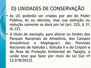 D) UNIDADES DE CONSERVAÇÃO
• As UC poderão ser criadas por ato do Poder
Público, lei ou decreto, mas sua extinção ou
redução somente se dará por lei (art. 225, § 1º,
III, CF).
• A título de exemplo, para alterar os limites dos
Parques Nacionais da Amazônia, dos Campos
Amazônicos e Mapinguari, das Florestas
Nacionais de Itaituba I, Itaituba II e do Crepori e
da Área de Proteção Ambiental do Tapajós, a
união teve que fazer por meio de Lei (Lei nº
12.678/2012).
 