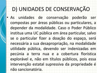 D) UNIDADES DE CONSERVAÇÃO
• As unidades de conservação poderão ser
compostas por áreas públicas ou particulares, a
depender da modalidade. Caso o Poder Público
institua uma UC pública em área particular, salvo
se o particular fizer a doação do espaço, será
necessária a sua desapropriação, na modalidade
utilidade pública, devendo ser indenizadas em
pecúnia a terra nua e a cobertura florística
explorável e, não em títulos públicos, pois essa
intervenção estatal supressiva da propriedade é
não sancionatória.
 