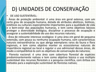 D) UNIDADES DE CONSERVAÇÃO
• DE USO SUSTENTÁVEL:
- Áreas de proteção ambiental: é uma área em geral extensa, com um
certo grau de ocupação humana, dotada de atributos abióticos, bióticos,
estéticos ou culturais especialmente importantes para a qualidade de vida
e o bem-estar das populações humanas, e tem como objetivos básicos
proteger a diversidade biológica, disciplinar o processo de ocupação e
assegurar a sustentabilidade do uso dos recursos naturais;
- Área de relevante interesse ecológico: é uma área em geral de pequena
extensão, com pouca ou nenhuma ocupação humana, com características
naturais extraordinárias ou que abriga exemplares raros da fauna e flora
regionais, e tem como objetivo manter os ecossistemas naturais de
importância regional ou local e regular o uso admissível dessas áreas, de
modo a compatibilizá-lo com os objetivos de conservação da natureza;
- Floresta nacional: é uma área com cobertura florestal de espécies
predominantemente nativas e tem como objetivo básico o uso múltiplo
sustentável dos recursos florestais e a pesquisa científica, com ênfase em
métodos para a exploração sustentável de florestas nativas;
 