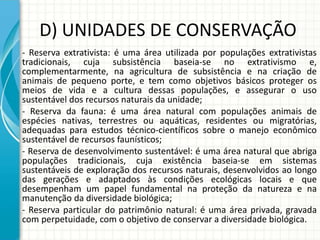 D) UNIDADES DE CONSERVAÇÃO
- Reserva extrativista: é uma área utilizada por populações extrativistas
tradicionais, cuja subsistência baseia-se no extrativismo e,
complementarmente, na agricultura de subsistência e na criação de
animais de pequeno porte, e tem como objetivos básicos proteger os
meios de vida e a cultura dessas populações, e assegurar o uso
sustentável dos recursos naturais da unidade;
- Reserva da fauna: é uma área natural com populações animais de
espécies nativas, terrestres ou aquáticas, residentes ou migratórias,
adequadas para estudos técnico-científicos sobre o manejo econômico
sustentável de recursos faunísticos;
- Reserva de desenvolvimento sustentável: é uma área natural que abriga
populações tradicionais, cuja existência baseia-se em sistemas
sustentáveis de exploração dos recursos naturais, desenvolvidos ao longo
das gerações e adaptados às condições ecológicas locais e que
desempenham um papel fundamental na proteção da natureza e na
manutenção da diversidade biológica;
- Reserva particular do patrimônio natural: é uma área privada, gravada
com perpetuidade, com o objetivo de conservar a diversidade biológica.
 