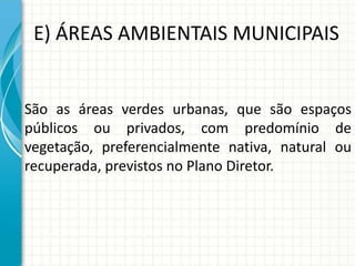 E) ÁREAS AMBIENTAIS MUNICIPAIS
São as áreas verdes urbanas, que são espaços
públicos ou privados, com predomínio de
vegetação, preferencialmente nativa, natural ou
recuperada, previstos no Plano Diretor.
 