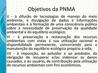 Objetivos da PNMA
V - à difusão de tecnologias de manejo do meio
ambiente, à divulgação de dados e informações
ambientais e à formação de uma consciência pública
sobre a necessidade de preservação da qualidade
ambiental e do equilíbrio ecológico;
VI - à preservação e restauração dos recursos
ambientais com vistas á sua utilização racional e
disponibilidade permanente, concorrendo para a
manutenção do equilíbrio ecológico propício à vida;
VII - à imposição, ao poluidor e ao predador, da
obrigação de recuperar e/ou indenizar os danos
causados, e ao usuário, de contribuição pela utilização
de recursos ambientais com fins econômicos.
 