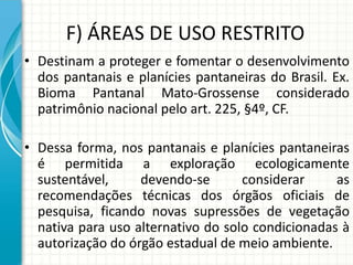 F) ÁREAS DE USO RESTRITO
• Destinam a proteger e fomentar o desenvolvimento
dos pantanais e planícies pantaneiras do Brasil. Ex.
Bioma Pantanal Mato-Grossense considerado
patrimônio nacional pelo art. 225, §4º, CF.
• Dessa forma, nos pantanais e planícies pantaneiras
é permitida a exploração ecologicamente
sustentável, devendo-se considerar as
recomendações técnicas dos órgãos oficiais de
pesquisa, ficando novas supressões de vegetação
nativa para uso alternativo do solo condicionadas à
autorização do órgão estadual de meio ambiente.
 