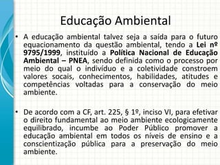 Educação Ambiental
• A educação ambiental talvez seja a saída para o futuro
equacionamento da questão ambiental, tendo a Lei nº
9795/1999, instituído a Política Nacional de Educação
Ambiental – PNEA, sendo definida como o processo por
meio do qual o indivíduo e a coletividade constroem
valores socais, conhecimentos, habilidades, atitudes e
competências voltadas para a conservação do meio
ambiente.
• De acordo com a CF, art. 225, § 1º, inciso VI, para efetivar
o direito fundamental ao meio ambiente ecologicamente
equilibrado, incumbe ao Poder Público promover a
educação ambiental em todos os níveis de ensino e a
conscientização pública para a preservação do meio
ambiente.
 