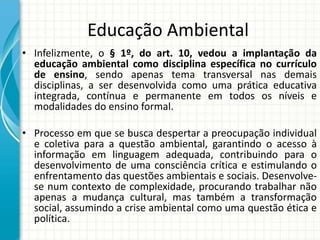 Educação Ambiental
• Infelizmente, o § 1º, do art. 10, vedou a implantação da
educação ambiental como disciplina específica no currículo
de ensino, sendo apenas tema transversal nas demais
disciplinas, a ser desenvolvida como uma prática educativa
integrada, contínua e permanente em todos os níveis e
modalidades do ensino formal.
• Processo em que se busca despertar a preocupação individual
e coletiva para a questão ambiental, garantindo o acesso à
informação em linguagem adequada, contribuindo para o
desenvolvimento de uma consciência crítica e estimulando o
enfrentamento das questões ambientais e sociais. Desenvolve-
se num contexto de complexidade, procurando trabalhar não
apenas a mudança cultural, mas também a transformação
social, assumindo a crise ambiental como uma questão ética e
política.
 
