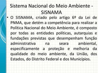Sistema Nacional do Meio Ambiente -
SISNAMA
• O SISNAMA, criado pelo artigo 6º da Lei de
PNMA, que detém a competência para realizar a
Política Nacional do Meio Ambiente, é composto
por todas as entidades políticas, autarquias e
fundações previstas que desempenham função
administrativa na seara ambiental,
especificamente a proteção e melhoria da
qualidade do meio ambiente, da União, dos
Estados, do Distrito Federal e dos Municípios.
 