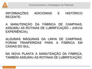 INFORMAÇÕES ADICIONAIS E HISTÓRICO RECENTE: A MANUTENÇÃO DA FÁBRICA DE CAMPINAS, ASSUMIU AS ROTINAS DE LUBRIFICAÇÃO – (HAVIA EXPERIÊNCIA); ALGUMAS MÁQUINAS DA LINHA DE CAMPINAS, FORAM TRANFERIDAS PARA A FÁBRICA EM CAXIAS DO SUL; NA NOVA PLANTA A MANUTENÇÃO DA FÁBRICA, TAMBÉM ASSUMIU AS ROTINAS DE LUBRIFICAÇÃO. Armazenamento e Embalagens de Materiais Helio Souto Dapena 