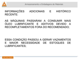 INFORMAÇÕES ADICIONAIS E HISTÓRICO RECENTE: AS MÁQUINAS PASSARAM A CONSUMIR MAIS ÓLEO LUBRIFICANTE E ADITIVOS DEVIDO A RECOMPLETAMENTOS FORA DO RECOMENDADO; ESSA CONDIÇÃO PASSOU A GERAR VAZAMENTOS E MAIOR NECESSIDADE DE ESTOQUES DE LUBRIFICANTES; Armazenamento e Embalagens de Materiais Helio Souto Dapena 