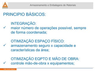 PRINCIPIO BÁSICOS: INTEGRAÇÃO: maior número de operações possível, sempre de forma coordenada; OTIMIZAÇÃO ESPAÇO FÍSICO: armazenamento seguro x capacidade e características da área; OTIMIZAÇÃO EQPTO E MÃO DE OBRA: controle mão-de-obra x equipamentos; Armazenamento e Embalagens de Materiais Helio Souto Dapena 