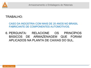 TRABALHO:  CASO DA INDÚSTRIA COM MAIS DE 20 ANOS NO BRASIL FABRICANTE DE COMPONENTES AUTOMOTIVOS. PERGUNTA: RELACIONE OS PRINCÍPIOS BÁSICOS DE ARMAZENAGEM QUE FORAM APLICADOS NA PLANTA DE CAXIAS DO SUL. Armazenamento e Embalagens de Materiais Helio Souto Dapena 