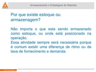 Por que existe estoque ou armazenagem? Não importa o que esta sendo armazenado como estoque, ou onde está posicionado na operação. Essa atividade sempre será necessária porque é comum existir uma diferença de ritmo ou de taxa de fornecimento e demanda. Armazenamento e Embalagens de Materiais Helio Souto Dapena 