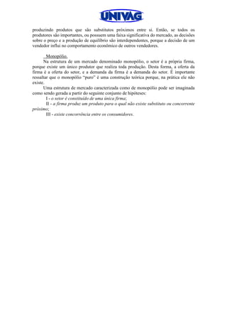 produzindo produtos que são substitutos próximos entre si. Então, se todos os
produtores são importantes, ou possuem uma faixa significativa do mercado, as decisões
sobre o preço e a produção de equilíbrio são interdependentes, porque a decisão de um
vendedor influi no comportamento econômico de outros vendedores.
Monopólio.
Na estrutura de um mercado denominado monopólio, o setor é a própria firma,
porque existe um único produtor que realiza toda produção. Desta forma, a oferta da
firma é a oferta do setor, e a demanda da firma é a demanda do setor. É importante
ressaltar que o monopólio “puro” é uma construção teórica porque, na prática ele não
existe.
Uma estrutura de mercado caracterizada como de monopólio pode ser imaginada
como sendo gerada a partir do seguinte conjunto de hipóteses:
I - o setor é constituído de uma única firma;
II - a firma produz um produto para o qual não existe substituto ou concorrente
próximo;
III - existe concorrência entre os consumidores.
 