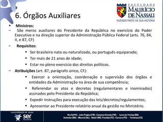 6. Órgãos Auxiliares
•  Ministros:
–   São meros auxiliares do Presidente da República no exercício do Poder
  Executivo e na direção superior da Administração Pública Federal (arts. 76, 84,
  II, e 87, CF)
– Requisitos:
         • Ser brasileiro nato ou naturalizado, ou português equiparado;
         • Ter mais de 21 anos de idade;
         • Estar no pleno exercício dos direitos políticos.
– Atribuições (art. 87, parágrafo único, CF):
         • Exercer a orientação, coordenação e supervisão dos órgãos e
            entidades da Administração na área de sua competência;
         • Referendar os atos e decretos (regulamentares e inominados)
            assinados pelo Presidente da República;
         • Expedir instruções para execução das leis/decretos/regulamentos;
         • Apresentar ao Presidente relatório anual da gestão no Ministério.
 