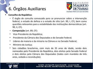 6. Órgãos Auxiliares
• Conselho da República:
   – É órgão de consulta convocado para se pronunciar sobre a intervenção
     federal, o estado de defesa e o estado de sítio (art. 90, I, CF), bem como
     questões relevantes para a estabilidade das instituições democráticas (art.
     90, II, CF).
   – Composição (art. 89, CF):
   • Vice-Presidente da República;
   • Presidente da Câmara dos Deputados e do Senado Federal;
   • Líderes da maioria e da minoria na Câmara e no Senado Federal;
   • Ministro da Justiça;
   • Seis cidadãos brasileiros, com mais de 35 anos de idade, sendo dois
     nomeados pelo Presidente da República, dois eleitos pelo Senado Federal
     e dois eleitos pela Câmara dos Deputados (todos com mandato de três
     anos, vedada a recondução).
 