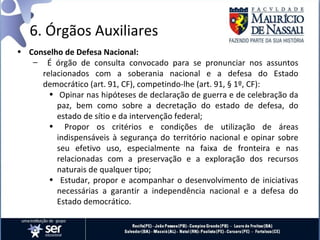 6. Órgãos Auxiliares
• Conselho de Defesa Nacional:
   – É órgão de consulta convocado para se pronunciar nos assuntos
     relacionados com a soberania nacional e a defesa do Estado
     democrático (art. 91, CF), competindo-lhe (art. 91, § 1º, CF):
       • Opinar nas hipóteses de declaração de guerra e de celebração da
         paz, bem como sobre a decretação do estado de defesa, do
         estado de sítio e da intervenção federal;
       • Propor os critérios e condições de utilização de áreas
         indispensáveis à segurança do território nacional e opinar sobre
         seu efetivo uso, especialmente na faixa de fronteira e nas
         relacionadas com a preservação e a exploração dos recursos
         naturais de qualquer tipo;
       • Estudar, propor e acompanhar o desenvolvimento de iniciativas
         necessárias a garantir a independência nacional e a defesa do
         Estado democrático.
 