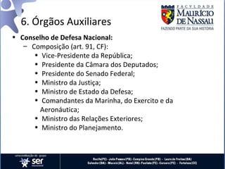 6. Órgãos Auxiliares
• Conselho de Defesa Nacional:
   – Composição (art. 91, CF):
      • Vice-Presidente da República;
      • Presidente da Câmara dos Deputados;
      • Presidente do Senado Federal;
      • Ministro da Justiça;
      • Ministro de Estado da Defesa;
      • Comandantes da Marinha, do Exercito e da
        Aeronáutica;
      • Ministro das Relações Exteriores;
      • Ministro do Planejamento.
 