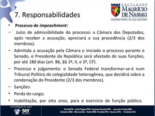 7. Responsabilidades
• Processo de impeachment:
– Juízo de admissibilidade do processo: a Câmara dos Deputados,
  após receber a acusação, apreciará a sua procedência (2/3 dos
  membros).
– Admitida a acusação pela Câmara e iniciado o processo perante o
  Senado, o Presidente da República será afastado de suas funções,
  por até 180 dias (art. 86, §§ 1º, II, e 2º, CF).
– Processo e julgamento: o Senado Federal transformar-se-á num
  Tribunal Político de colegialidade heterogênea, que decidirá sobre a
  condenação do Presidente (2/3 dos membros).
– Sanções:
• Perda do cargo;
• Inabilitação, por oito anos, para o exercício de função pública.
 