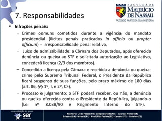 7. Responsabilidades
• Infrações penais:
   – Crimes comuns cometidos durante a vigência do mandato
      presidencial (ilícitos penais praticados in officio ou propter
      officium) = irresponsabilidade penal relativa.
   – Juízo de admissibilidade: a Câmara dos Deputados, após oferecida
      denúncia ou queixa ao STF e solicitada autorização ao Legislativo,
      concederá licença (2/3 dos membros).
   – Concedida a licença pela Câmara e recebida a denúncia ou queixa-
      crime pelo Supremo Tribunal Federal, o Presidente da República
      ficará suspenso de suas funções, pelo prazo máximo de 180 dias
      (art. 86, §§ 1º, I, e 2º, CF).
   – Processo e julgamento: o STF poderá receber, ou não, a denúncia
      ou queixa oferecida contra o Presidente da República, julgando-o
      (Lei nº 8.038/90 e Regimento Interno do STF).
 