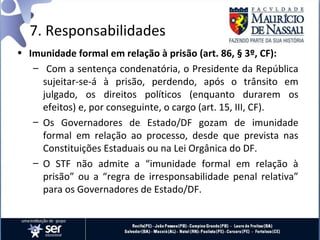 7. Responsabilidades
• Imunidade formal em relação à prisão (art. 86, § 3º, CF):
   – Com a sentença condenatória, o Presidente da República
     sujeitar-se-á à prisão, perdendo, após o trânsito em
     julgado, os direitos políticos (enquanto durarem os
     efeitos) e, por conseguinte, o cargo (art. 15, III, CF).
   – Os Governadores de Estado/DF gozam de imunidade
     formal em relação ao processo, desde que prevista nas
     Constituições Estaduais ou na Lei Orgânica do DF.
   – O STF não admite a “imunidade formal em relação à
     prisão” ou a “regra de irresponsabilidade penal relativa”
     para os Governadores de Estado/DF.
 