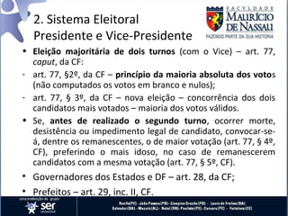 2. Sistema Eleitoral
  Presidente e Vice-Presidente
• Eleição majoritária de dois turnos (com o Vice) – art. 77,
  caput, da CF:
- art. 77, §2º, da CF – princípio da maioria absoluta dos votos
  (não computados os votos em branco e nulos);
- art. 77, § 3º, da CF – nova eleição – concorrência dos dois
  candidatos mais votados – maioria dos votos válidos.
• Se, antes de realizado o segundo turno, ocorrer morte,
  desistência ou impedimento legal de candidato, convocar-se-
  á, dentre os remanescentes, o de maior votação (art. 77, § 4º,
  CF), preferindo o mais idoso, no caso de remanescerem
  candidatos com a mesma votação (art. 77, § 5º, CF).
• Governadores dos Estados e DF – art. 28, da CF;
• Prefeitos – art. 29, inc. II, CF.
 