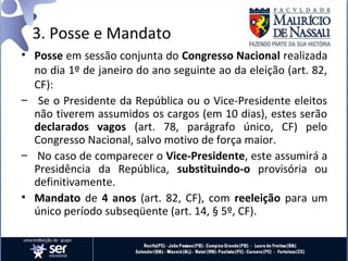 3. Posse e Mandato
• Posse em sessão conjunta do Congresso Nacional realizada
  no dia 1º de janeiro do ano seguinte ao da eleição (art. 82,
  CF):
– Se o Presidente da República ou o Vice-Presidente eleitos
  não tiverem assumidos os cargos (em 10 dias), estes serão
  declarados vagos (art. 78, parágrafo único, CF) pelo
  Congresso Nacional, salvo motivo de força maior.
– No caso de comparecer o Vice-Presidente, este assumirá a
  Presidência da República, substituindo-o provisória ou
  definitivamente.
• Mandato de 4 anos (art. 82, CF), com reeleição para um
  único período subseqüente (art. 14, § 5º, CF).
 