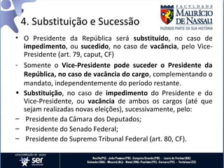 4. Substituição e Sucessão
• O Presidente da República será substituído, no caso de
  impedimento, ou sucedido, no caso de vacância, pelo Vice-
  Presidente (art. 79, caput, CF)
- Somente o Vice-Presidente pode suceder o Presidente da
  República, no caso de vacância do cargo, complementando o
  mandato, independentemente do período restante.
• Substituição, no caso de impedimento do Presidente e do
  Vice-Presidente, ou vacância de ambos os cargos (até que
  sejam realizadas novas eleições), sucessivamente, pelo:
– Presidente da Câmara dos Deputados;
– Presidente do Senado Federal;
– Presidente do Supremo Tribunal Federal (art. 80, CF).
 