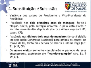 4. Substituição e Sucessão
• Vacância dos cargos de Presidente e Vice-Presidente da
  República:
• Vacância nos dois primeiros anos do mandato: far-se-á
  eleição direta, pelo sufrágio universal e pelo voto direto e
  secreto, noventa dias depois de aberta a última vaga (art. 81,
  caput, CF);
• Vacância nos últimos dois anos do mandato: far-se-á eleição
  indireta (pelo Congresso Nacional) para ambos os cargos, na
  forma da lei, trinta dias depois de aberta a última vaga (art.
  81, § 1º, CF).
• Os novos eleitos somente completarão o período de seus
  antecessores, exercendo um “mandato-tampão” (art. 81, §
  2º, CF).
 