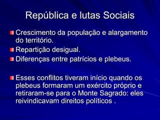 República e lutas Sociais 
Crescimento da população e alargamento 
do território. 
Repartição desigual. 
Diferenças entre patrícios e plebeus. 
Esses conflitos tiveram início quando os 
plebeus formaram um exército próprio e 
retiraram-se para o Monte Sagrado: eles 
reivindicavam direitos políticos . 
 