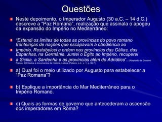 Questões 
Neste depoimento, o Imperador Augusto (30 a.C. – 14 d.C.) 
descreve a “Paz Romana”, realização que assinala o apogeu 
da expansão do Império no Mediterrâneo: 
“Estendi os limites de todas as províncias do povo romano 
fronteiriças de nações que escapavam à obediência ao 
Império. Restabeleci a ordem nas províncias das Gálias, das 
Espanhas, na Germânia. Juntei o Egito ao Império, recuperei 
a Sicília, a Sardenha e as províncias além do Adriático”. (Adaptado de Gustavo 
Freitas, 900 textos e documentos de História, Lisboa, Plátano, s.d., v. 1, p. 96-7.) 
a) Qual foi o meio utilizado por Augusto para estabelecer a 
“Paz Romana”? 
b) Explique a importância do Mar Mediterrâneo para o 
Império Romano. 
c) Quais as formas de governo que antecederam a ascensão 
dos imperadores em Roma? 
 