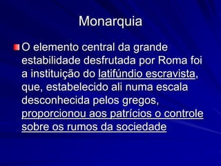 Monarquia 
O elemento central da grande 
estabilidade desfrutada por Roma foi 
a instituição do latifúndio escravista, 
que, estabelecido ali numa escala 
desconhecida pelos gregos, 
proporcionou aos patrícios o controle 
sobre os rumos da sociedade 
 