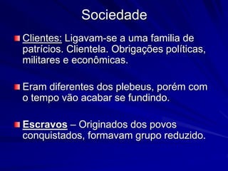 Sociedade 
Clientes: Ligavam-se a uma familia de 
patrícios. Clientela. Obrigações políticas, 
militares e econômicas. 
Eram diferentes dos plebeus, porém com 
o tempo vão acabar se fundindo. 
Escravos – Originados dos povos 
conquistados, formavam grupo reduzido. 
 