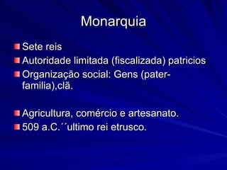Monarquia Sete reis Autoridade limitada (fiscalizada) patricios Organização social: Gens (pater-familia),clã. Agricultura, comércio e artesanato. 509 a.C.´´ultimo rei etrusco. 