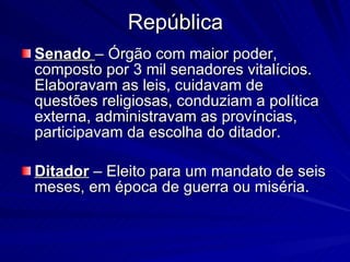 República Senado   – Órgão com maior poder, composto por 3 mil senadores vitalícios. Elaboravam as leis, cuidavam de questões religiosas, conduziam a política externa, administravam as províncias, participavam da escolha do ditador. Ditador  – Eleito para um mandato de seis meses, em época de guerra ou miséria. 