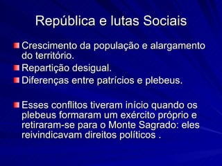 República e lutas Sociais Crescimento da população e alargamento do território. Repartição desigual. Diferenças entre patrícios e plebeus. Esses conflitos tiveram início quando os plebeus formaram um exército próprio e retiraram-se para o Monte Sagrado: eles reivindicavam direitos políticos . 