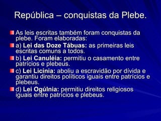 República – conquistas da Plebe. As leis escritas também foram conquistas da plebe. Foram elaboradas:  a)  Lei das Doze Tábuas:  as primeiras leis escritas comuns a todos.  b)  Lei Canuléia:  permitiu o casamento entre patrícios e plebeus.  c)  Lei Licínia:  aboliu a escravidão por dívida e garantiu direitos políticos iguais entre patrícios e plebeus.  d)  Lei Ogúlnia:  permitiu direitos religiosos iguais entre patrícios e plebeus. 