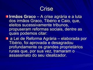 Crise Irmãos Graco  – A crise agrária e a luta dos irmãos Graco, Tibério e Caio, que, eleitos sucessivamente tribunos, propuseram reformas sociais, dentre as quais podemos citar: a Lei de Reforma Agrária – elaborada por Tibério, foi aprovada e desagradou profundamente os grandes proprietários rurais que, por sua vez, tramaram o assassinato do seu idealizador. 