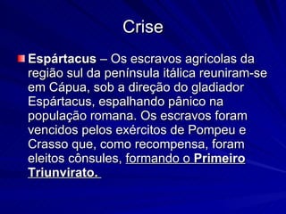 Crise Espártacus  – Os escravos agrícolas da região sul da península itálica reuniram-se em Cápua, sob a direção do gladiador Espártacus, espalhando pânico na população romana. Os escravos foram vencidos pelos exércitos de Pompeu e Crasso que, como recompensa, foram eleitos cônsules,  formando o  Primeiro Triunvirato.   