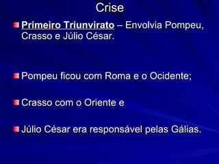 Crise Primeiro Triunvirato  – Envolvia Pompeu, Crasso e Júlio César.  Pompeu ficou com Roma e o Ocidente;  Crasso com o Oriente e  Júlio César era responsável pelas Gálias.  